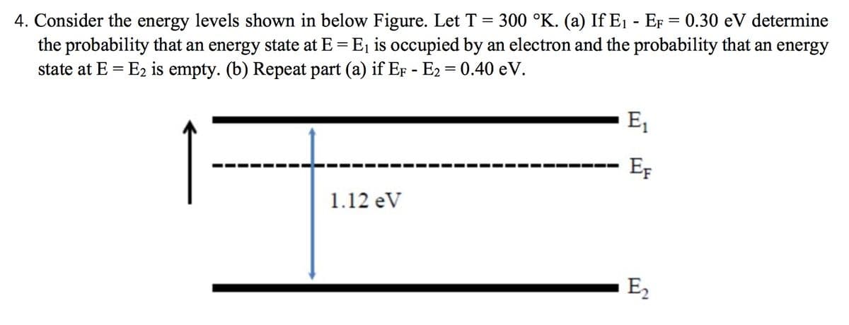 4. Consider the energy levels shown in below Figure. Let T = 300 °K. (a) If E₁ - EF = 0.30 eV determine
the probability that an energy state at E = E₁ is occupied by an electron and the probability that an energy
state at E = E₂ is empty. (b) Repeat part (a) if EF - E₂ = 0.40 eV.
1.12 eV
E₁
EF
E2