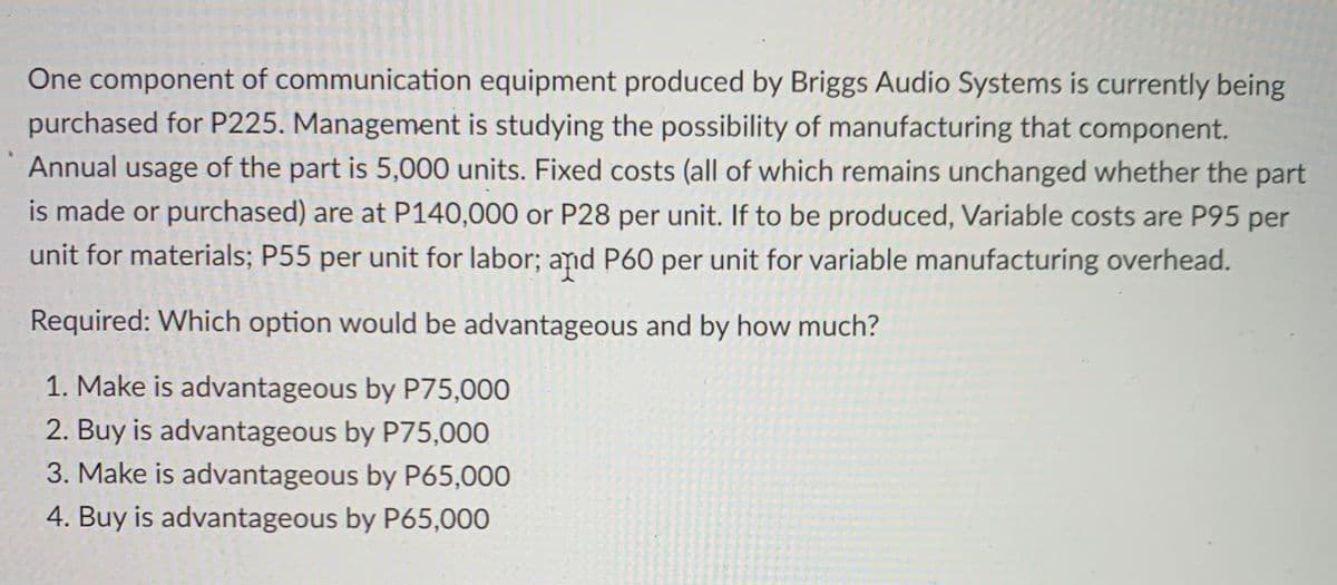 One component of communication equipment produced by Briggs Audio Systems is currently being
purchased for P225. Management is studying the possibility of manufacturing that component.
Annual usage of the part is 5,000 units. Fixed costs (all of which remains unchanged whether the part
is made or purchased) are at P140,000 or P28 per unit. If to be produced, Variable costs are P95 per
unit for materials; P55 per unit for labor; and P60 per unit for variable manufacturing overhead.
Required: Which option would be advantageous and by how much?
1. Make is advantageous by P75,000
2. Buy is advantageous by P75,000
3. Make is advantageous by P65,000
4. Buy is advantageous by P65,000
