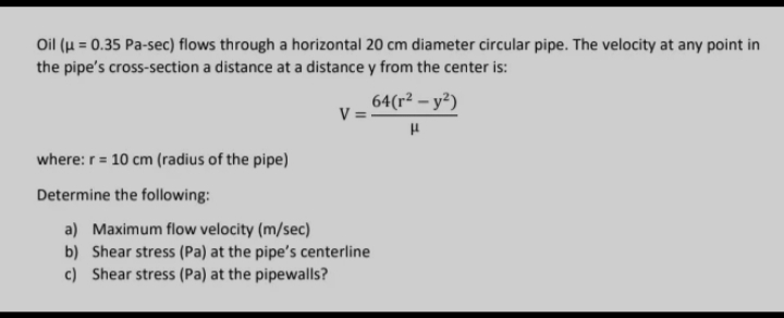 Oil (u = 0.35 Pa-sec) flows through a horizontal 20 cm diameter circular pipe. The velocity at any point in
the pipe's cross-section a distance at a distance y from the center is:
64(r² – y²)
V =
where: r= 10 cm (radius of the pipe)
Determine the following:
a) Maximum flow velocity (m/sec)
b) Shear stress (Pa) at the pipe's centerline
c) Shear stress (Pa) at the pipewalls?
