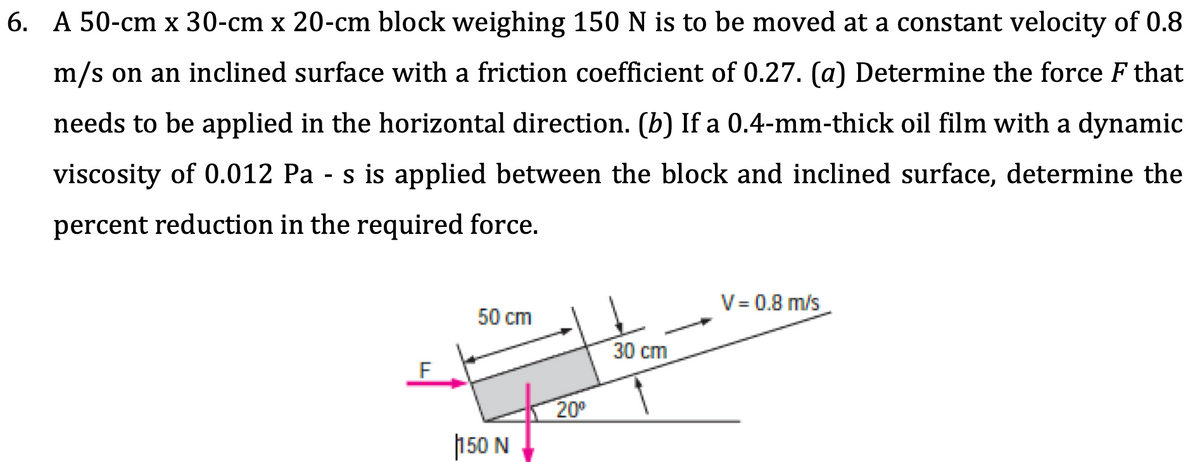 6. A 50-cm x 30-cm x 20-cm block weighing 150 N is to be moved at a constant velocity of 0.8
m/s on an inclined surface with a friction coefficient of 0.27. (a) Determine the force F that
needs to be applied in the horizontal direction. (b) If a 0.4-mm-thick oil film with a dynamic
viscosity of 0.012 Pa - s is applied between the block and inclined surface, determine the
percent reduction in the required force.
V= 0.8 m/s
50 cm
30 cm
200
150 N
