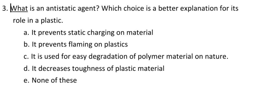 3. What is an antistatic agent? Which choice is a better explanation for its
role in a plastic.
a. It prevents static charging on material
b. It prevents flaming on plastics
c. It is used for easy degradation of polymer material on nature.
d. It decreases toughness of plastic material
e. None of these