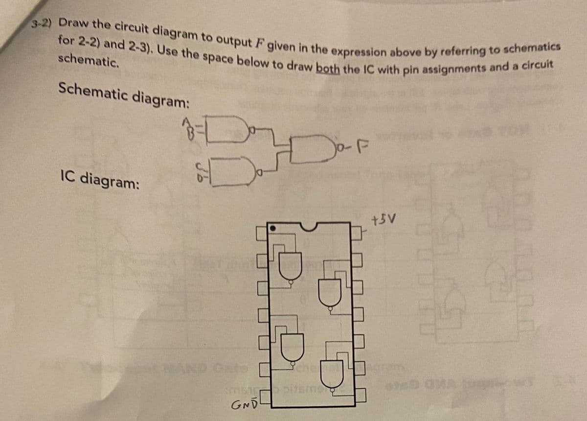 3-2) Draw the circuit diagram to output F given in the expression above by referring to schematics
for 2-2) and 2-3). Use the space below to draw both the IC with pin assignments and a circuit
F
schematic.
Schematic diagram:
IC diagram:
+3V
IND Cate
che
GND
