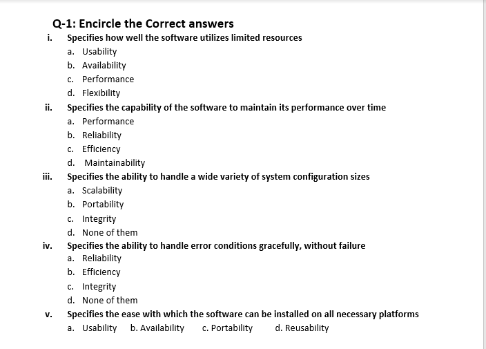 Q-1: Encircle the Correct answers
i. Specifies how well the software utilizes limited resources
a. Usability
b. Availability
c. Performance
d. Flexibility
ii.
Specifies the capability of the software to maintain its performance over time
a. Performance
b. Reliability
c. Efficiency
d. Maintainability
iii.
Specifies the ability to handle a wide variety of system configuration sizes
a. Scalability
b. Portability
c. Integrity
d. None of them
iv.
Specifies the ability to handle error conditions gracefully, without failure
a. Reliability
b. Efficiency
c. Integrity
d. None of them
V.
Specifies the ease with which the software can be installed on all necessary platforms
a. Usability b. Availability
c. Portability
d. Reusability
