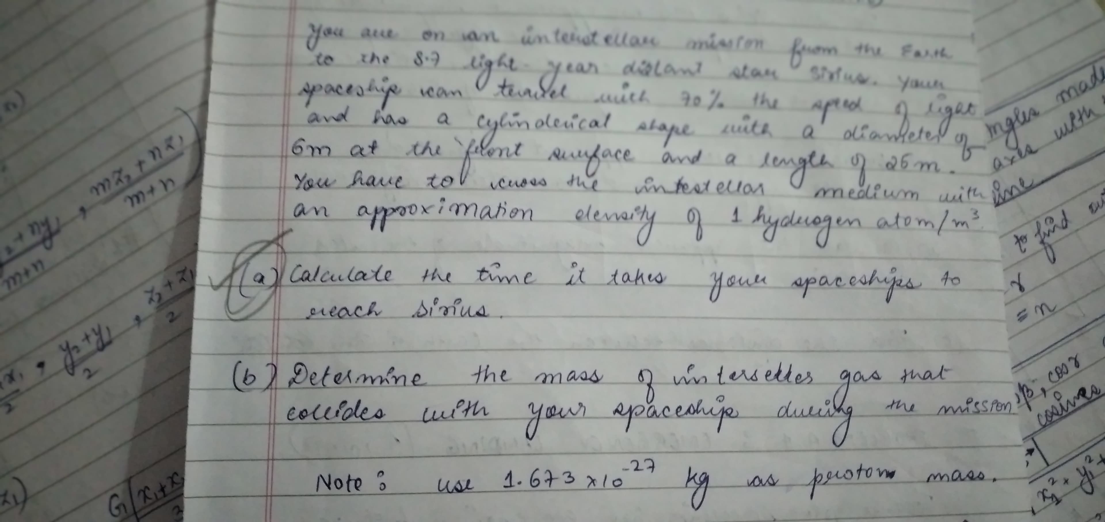 you a
en an un tenat ellan misten rom the Fath
aue
to
the 8.9
ght year
dialant atan
spacestievcan
And ha
storne youn
the aprecd 2ger
alianteted
a
Cylimoleical
stape
uith
a
flont uface ad
6m at
the
length 26 m.
medium uith
You have tol
icuses the
intest ellas
an appooximatioen elemarty g 1 hydecogen atem/m?
natom/n
3.
al Calculate
the time it takes
youre
apaceshijes to
ereach simus.
67 Determine.
the mass
intersettes
gas
that
sidly
coluides
with
your apaceahije du
the missror
-2구
1.673x127
perotorm
mass,
Note?
use
as
