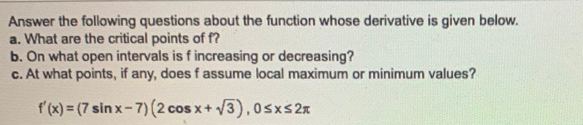 Answer the following questions about the function whose derivative is given below.
a. What are the critical points of f?
b. On what open intervals is f increasing or decreasing?
c. At what points, if any, does f assume local maximum or minimum values?
f'(x) = (7 sin x-7) (2 cos x+ V3),0sxs 2x

