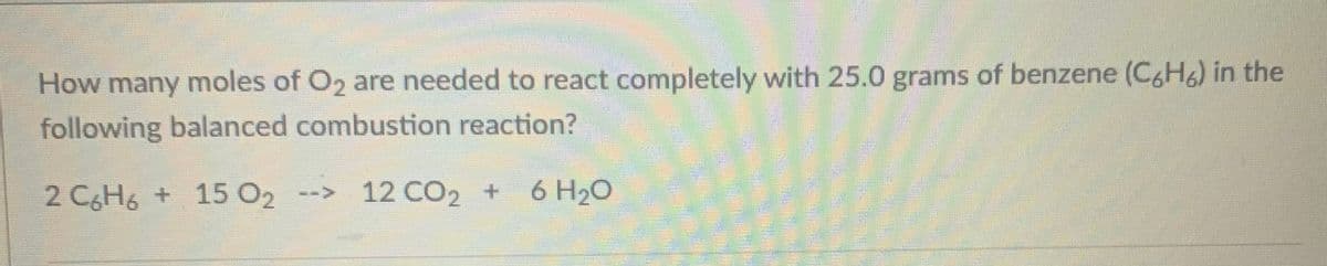 How many moles of O2 are needed to react completely with 25.0 grams of benzene (C&H) in the
following balanced combustion reaction?
2 C6H6 + 15 O2
--> 12 CO2 + 6 H20
