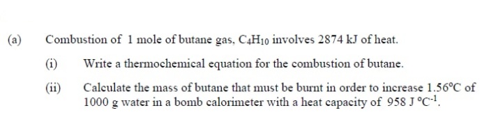 (a)
Combustion of 1 mole of butane gas, C4H10 involves 2874 kJ of heat.
(i)
Write a thermochemical equation for the combustion of butane.
Calculate the mass of butane that must be burnt in order to increase 1.56°C of
1000 g water in a bomb calorimeter with a heat capacity of 958 J°C.
(ii)
