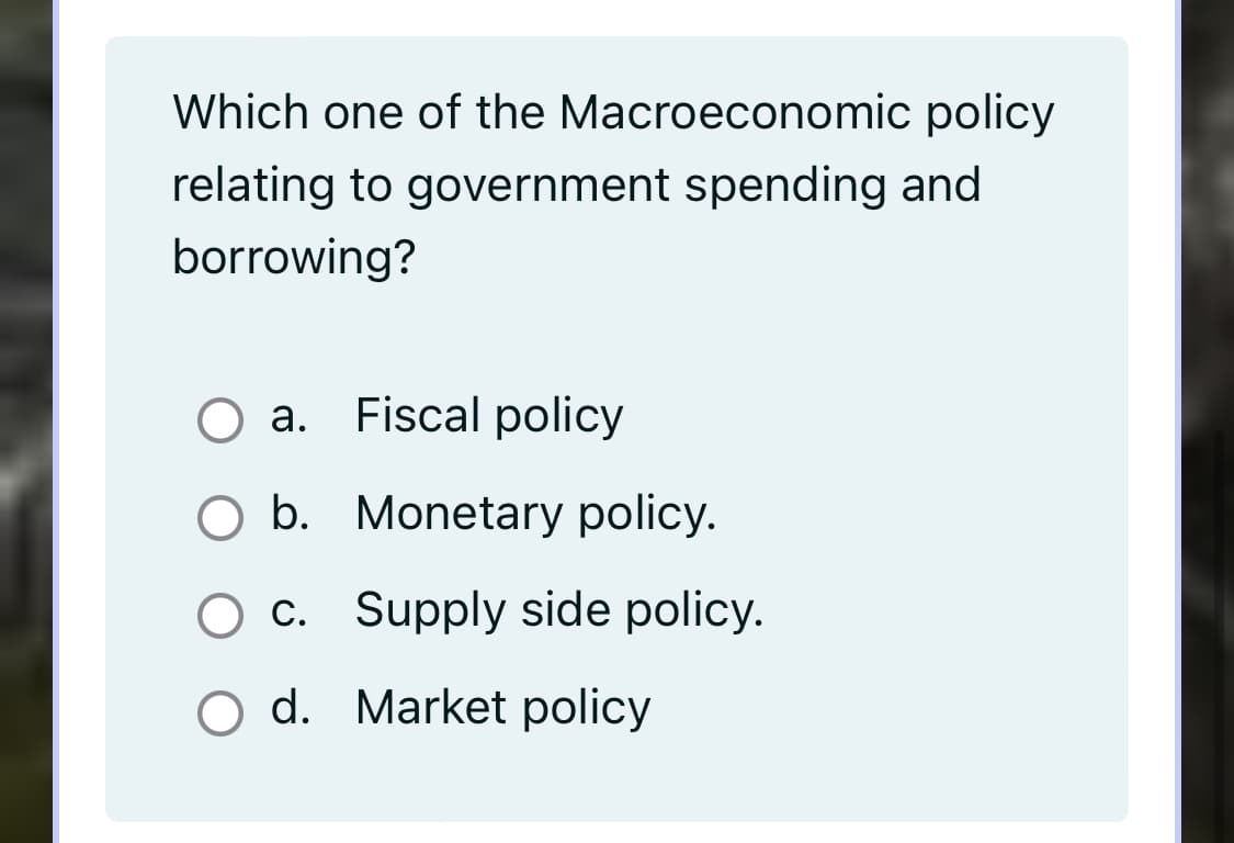 Which one of the Macroeconomic policy
relating to government spending and
borrowing?
а.
Fiscal policy
O b. Monetary policy.
c. Supply side policy.
O d. Market policy
