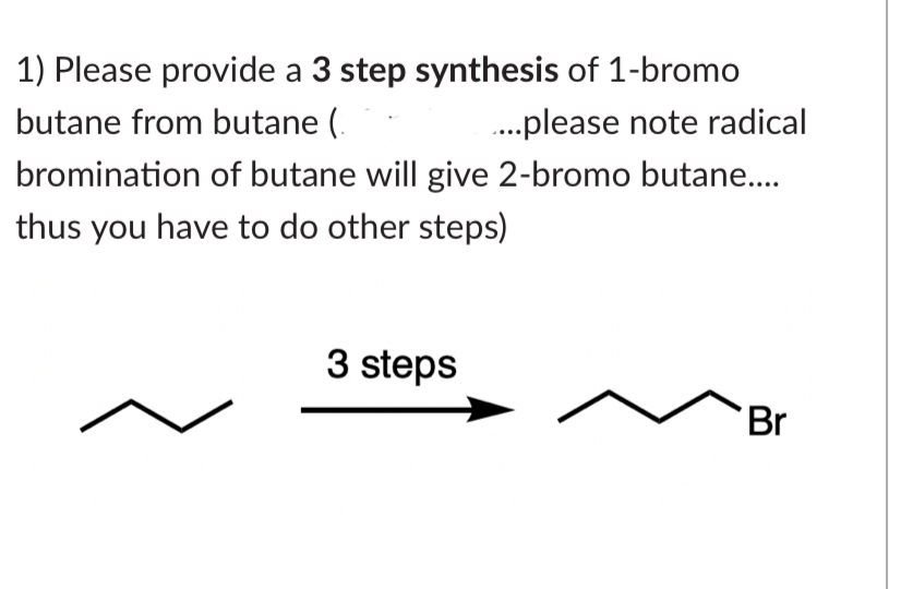 1) Please provide a 3 step synthesis of 1-bromo
butane from butane (
.....please note radical
bromination of butane will give 2-bromo butane....
thus you have to do other steps)
3 steps
Br