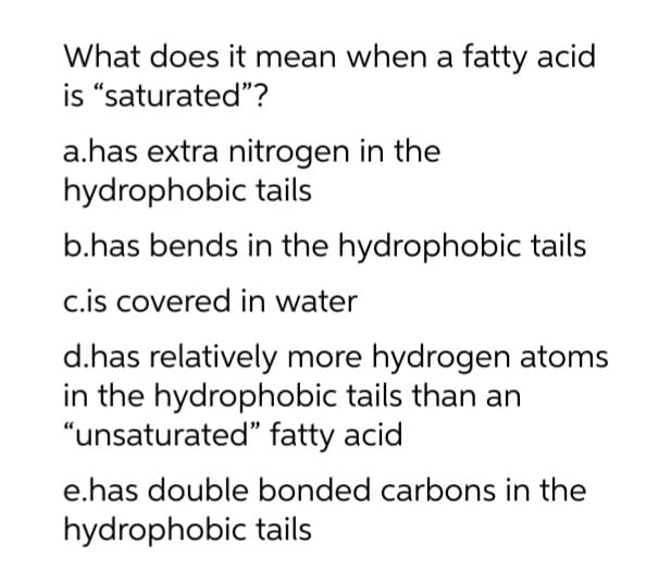 What does it mean when a fatty acid
is "saturated"?
a.has extra nitrogen in the
hydrophobic tails
b.has bends in the hydrophobic tails
c.is covered in water
d.has relatively more hydrogen atoms
in the hydrophobic tails than an
"unsaturated" fatty acid
e.has double bonded carbons in the
hydrophobic tails