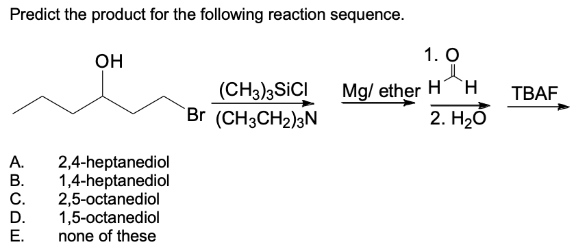 Predict the product for the following reaction sequence.
OH
A.
2,4-heptanediol
B. 1,4-heptanediol
C.
2,5-octanediol
D.
1,5-octanediol
E.
none of these
(CH3)3SICI
Br (CH3CH₂)3N
1. O
Mg/ether H H
2. H₂O
TBAF