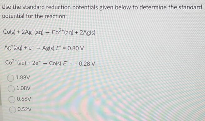 Use the standard reduction potentials given below to determine the standard
potential for the reaction:
Co(s) + 2Ag (aq)- Co²+ (aq) + 2Ag(s)
Ag (aq) + e- Ag(s) E = 0.80 V
Co2+ (aq) + 2e - Co(s) E = -0.28 V
1.88V
1.08V
0.66V
0.52V