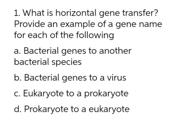 1. What is horizontal gene transfer?
Provide an example of a gene name
for each of the following
a. Bacterial genes to another
bacterial species
b. Bacterial genes to a virus
c. Eukaryote to a prokaryote
d. Prokaryote to a eukaryote