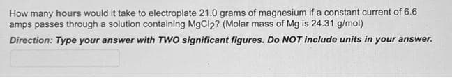 How many hours would it take to electroplate 21.0 grams of magnesium if a constant current of 6.6
amps passes through a solution containing MgCl2? (Molar mass of Mg is 24.31 g/mol)
Direction: Type your answer with TWO significant figures. Do NOT include units in your answer.