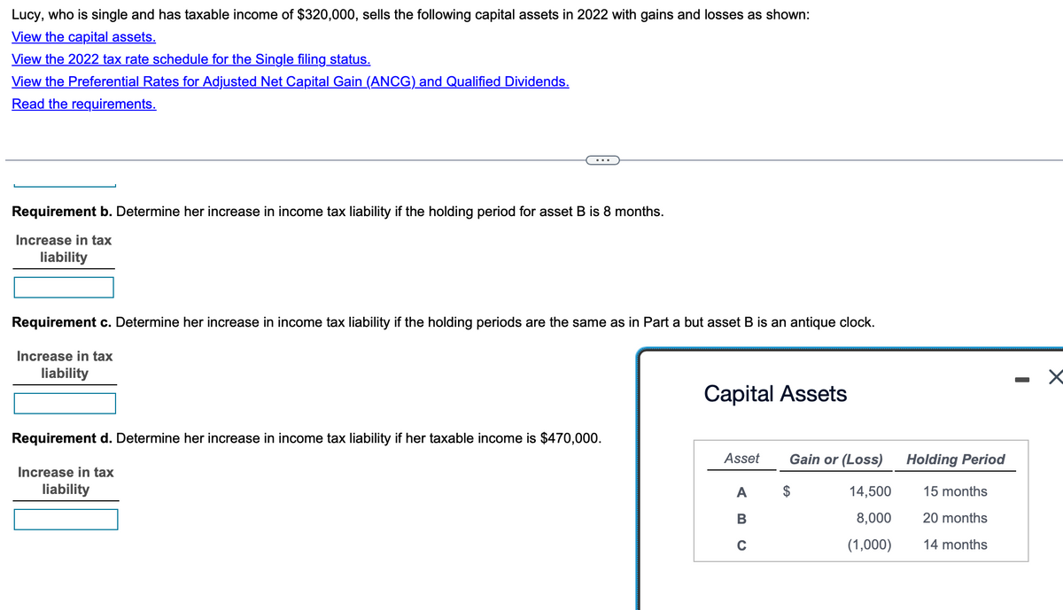 Lucy, who is single and has taxable income of $320,000, sells the following capital assets in 2022 with gains and losses as shown:
View the capital assets.
View the 2022 tax rate schedule for the Single filing status.
View the Preferential Rates for Adjusted Net Capital Gain (ANCG) and Qualified Dividends.
Read the requirements.
Requirement b. Determine her increase in income tax liability if the holding period for asset B is 8 months.
Increase in tax
liability
Requirement c. Determine her increase in income tax liability if the holding periods are the same as in Part a but asset B is an antique clock.
Increase in tax
liability
Requirement d. Determine her increase in income tax liability if her taxable income is $470,000.
Increase in tax
liability
Capital Assets
Asset
A
B
C
Gain or (Loss)
14,500
8,000
(1,000)
Holding Period
15 months
20 months
14 months