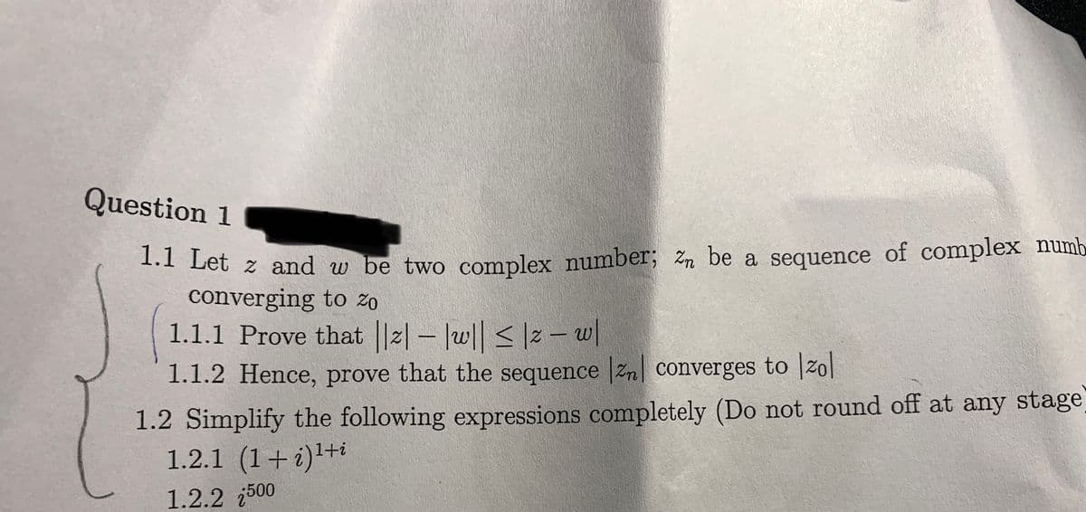 Question 1
1.1 Let z and w be two complex number; Zn be a sequence of complex numb
converging to zo
1.1.1 Prove that ||z| - |w|| ≤|z − w|
1.1.2 Hence, prove that the sequence |zn| converges to Izol
1.2 Simplify the following expressions completely (Do not round off at any stage
1.2.1 (1+i)¹+i
1.2.2 500