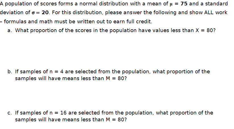 A population of scores forms a normal distribution with a mean of μ = 75 and a standard
deviation of σ = 20. For this distribution, please answer the following and show ALL work
- formulas and math must be written out to earn full credit.
a. What proportion of the scores in the population have values less than X = 80?
b. If samples of n = 4 are selected from the population, what proportion of the
samples will have means less than M = 80?
c. If samples of n = 16 are selected from the population, what proportion of the
samples will have means less than M = 80?