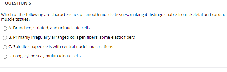 QUESTION 5
Which of the following are characteristics of smooth muscle tissues, making it distinguishable from skeletal and carc
muscle tissues?
A. Branched, striated, and uninucleate cells
B. Primarily irregularly arranged collagen fibers; some elastic fibers
O C. Spindle-shaped cells with central nuclei, no striations
O D. Long, cylindrical, multinucleate cells
