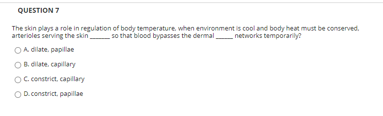 The skin plays a role in regulation of body temperature, when environment is cool and body heat must be conserved,
arterioles serving the skin so that blood bypasses the dermal networks temporarily?
O A. dilate, papillae
O B. dilate, capillary
O C. constrict, capillary
O D. constrict, papillae
