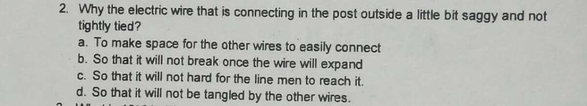 2. Why the electric wire that is connecting in the post outside a little bit saggy and not
tightly tied?
a. To make space for the other wires to easily connect
b. So that it will not break once the wire will expand
c. So that it will not hard for the line men to reach it.
d. So that it will not be tangled by the other wires.

