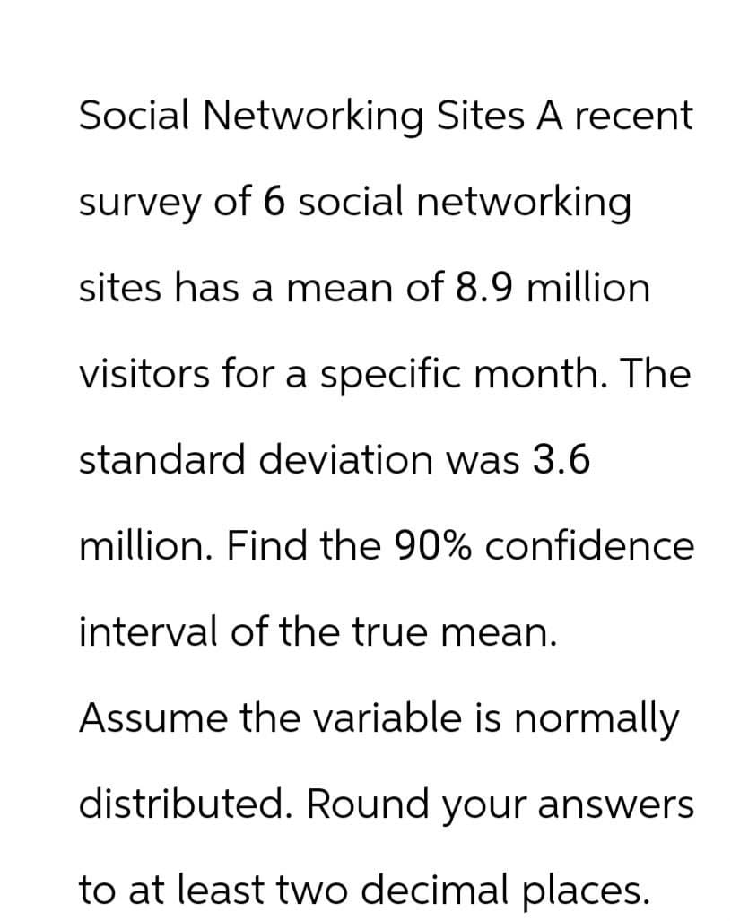 Social Networking Sites A recent
survey of 6 social networking
sites has a mean of 8.9 million
visitors for a specific month. The
standard deviation was 3.6
million. Find the 90% confidence
interval of the true mean.
Assume the variable is normally
distributed. Round your answers
to at least two decimal places.