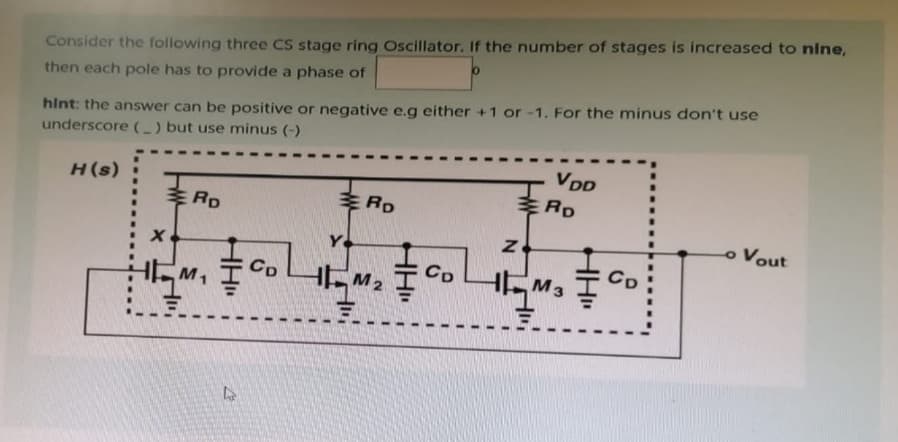 Consider the following three CS stage ring Oscillator. If the number of stages is increased to nine,
then each pole has to provide a phase of
hint: the answer can be positive or negative e.g either +1 or -1. For the minus don't use
underscore (_) but use minus (-)
H(s)
RD
HEM₁
4
。
CD
RD
VDD
RD
HM CDM₂
HM₂
HM3 Ţ
C
o Vout