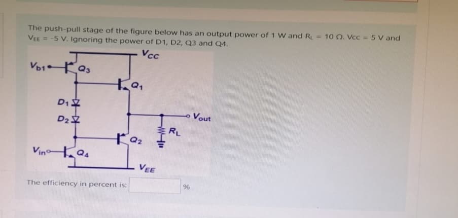 The push-pull stage of the figure below has an output power of 1 W and R = 100. Vcc= 5 V and
VEE = -5 V. Ignoring the power of D1, D2, Q3 and Q4.
Vcc
VD1Q3
D₁
D₂
Vino 124
+9₁
The efficiency in percent is:
Q₂
VEE
"W
RL
- Vout
%