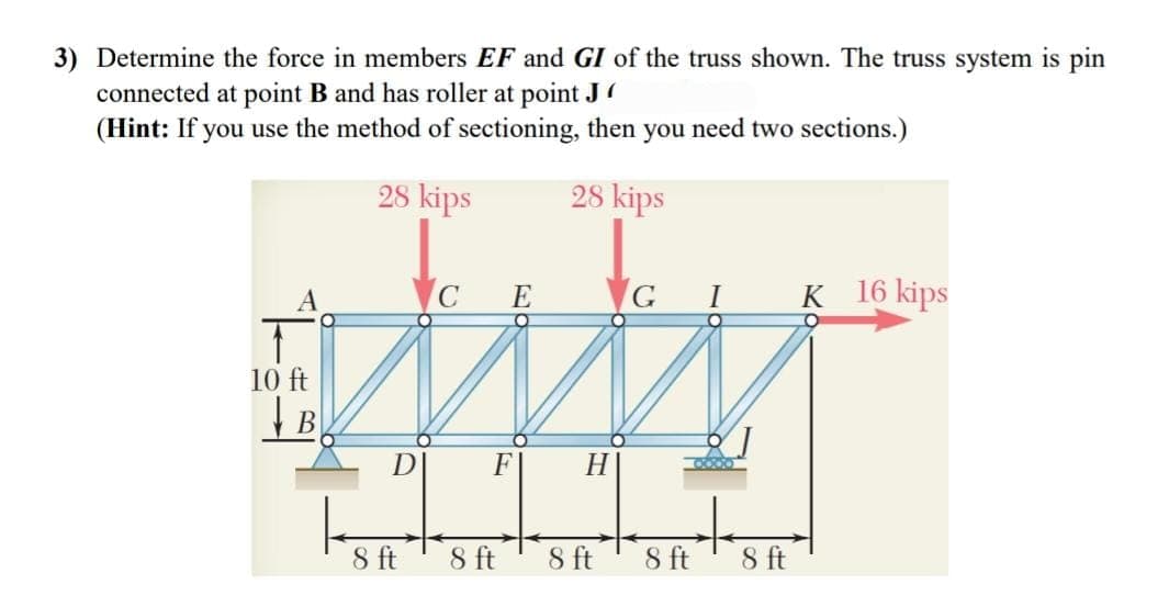 3) Determine the force in members EF and GI of the truss shown. The truss system is pin
connected at point B and has roller at point J
(Hint: If you use the method of sectioning, then you need two sections.)
28 kips
28 kips
A
C E
G I
K 16 kips
10 ft
D
F
H.
8 ft
8 ft
8 ft
8 ft
8 ft
