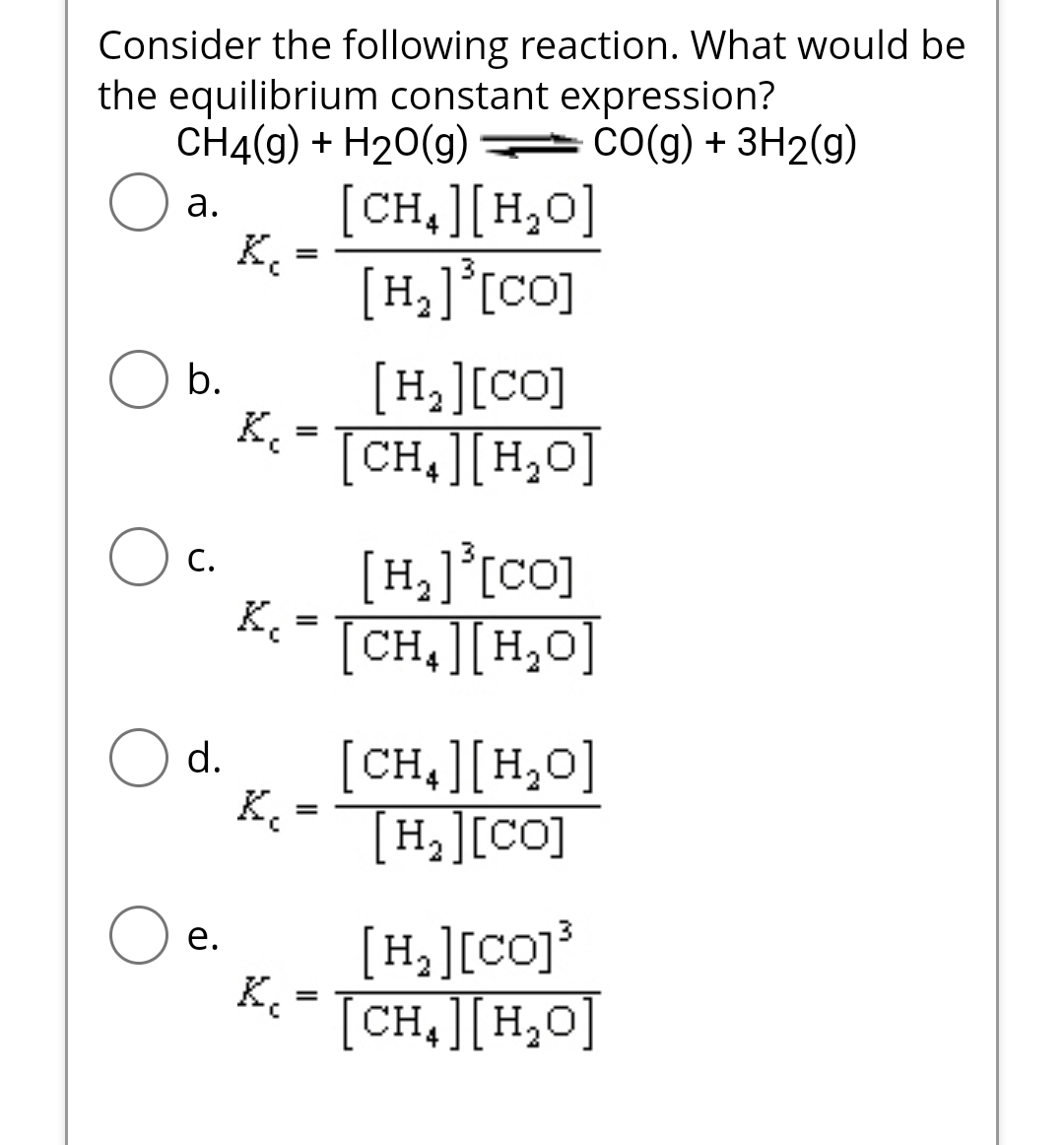 Consider the following reaction. What would be
the equilibrium constant expression?
CH4(g) + H₂O(g)CO(g) + 3H2(g)
a.
b.
C.
d.
e.
K₁
K.
=
[H][co]
Kc = [CH₂] [H₂O]
K₁
K₂
=
K₁=
[CH4][H,O]
[H,][co]
=
[H,][co]
[CH4][H,O]
[CH,][H,O]
[H,][CO]
[H,][co]3
[CH][H,O]