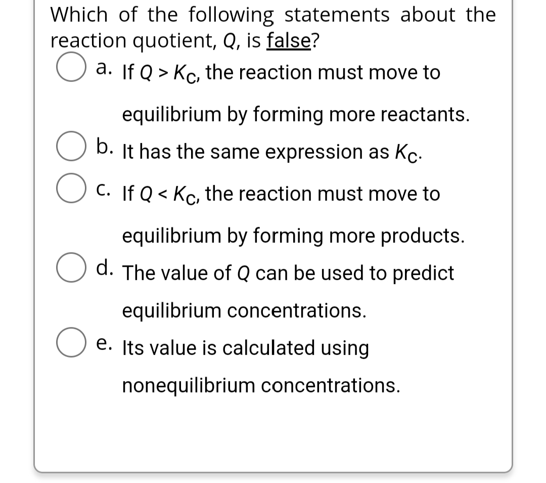 Which of the following statements about the
reaction quotient, Q, is false?
a. If Q> Kc, the reaction must move to
equilibrium by forming more reactants.
b. It has the same expression as Kc.
C. If Q< Kc, the reaction must move to
equilibrium by forming more products.
d. The value of Q can be used to predict
equilibrium concentrations.
e. Its value is calculated using
nonequilibrium concentrations.