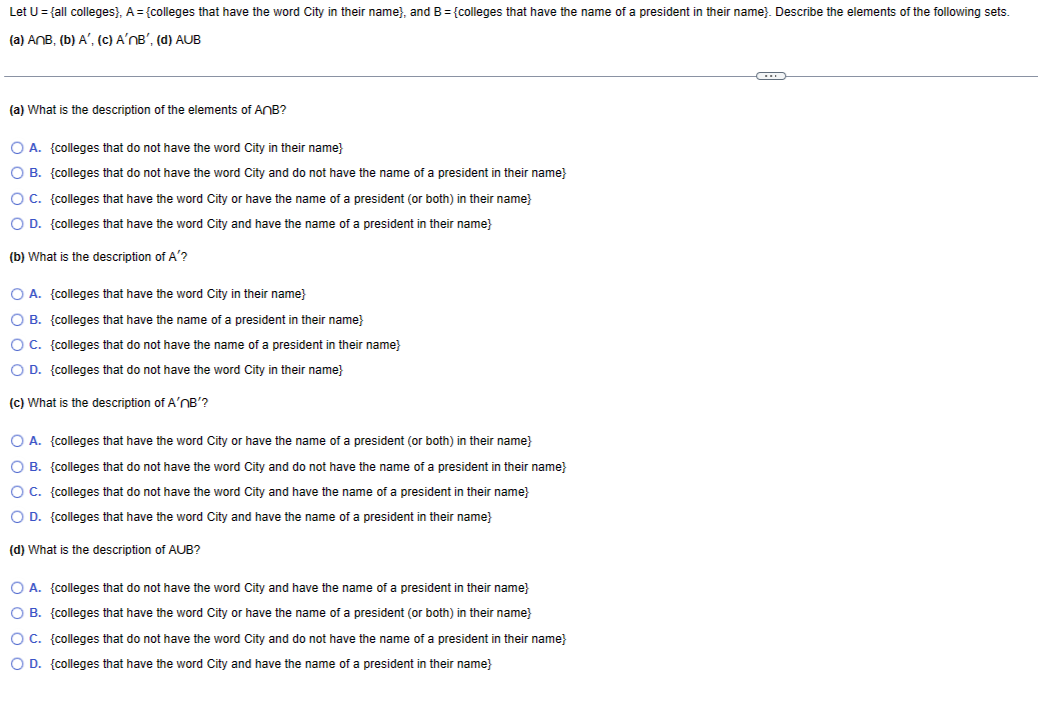 Let U = {all colleges), A = {colleges that have the word City in their name), and B = {colleges that have the name of a president in their name). Describe the elements of the following sets.
(a) AnB, (b) A', (c) A'nB', (d) AUB
(a) What is the description of the elements of AnB?
O A. {colleges that do not have the word City in their name}
O B.
{colleges that do not have the word City and do not have the name of a president in their name}
{colleges that have the word City or have the name of a president (or both) in their name}
O C.
O D. {colleges that have the word City and have the name of a president in their name}
(b) What is the description of A'?
O A. {colleges that have the word City in their name}
O B. {colleges that have the name of a president in their name}
O C. {colleges that do not have the name of a president in their name}
O D. {colleges that do not have the word City in their name}
(c) What is the description of A'nB'?
O A. {colleges that have the word City or have the name of a president (or both) in their name}
O B. {colleges that do not have the word City and do not have the name of a president in their name}
O C. {colleges that do not have the word City and have the name of a president in their name}
O D. {colleges that have the word City and have the name of a president in their name}
(d) What is the description of AUB?
O A. {colleges that do not have the word City and have the name of a president in their name}
O B. {colleges that have the word City or have the name of a president (or both) in their name}
O C. {colleges that do not have the word City and do not have the name of a president in their name}
O D. {colleges that have the word City and have the name of a president in their name}