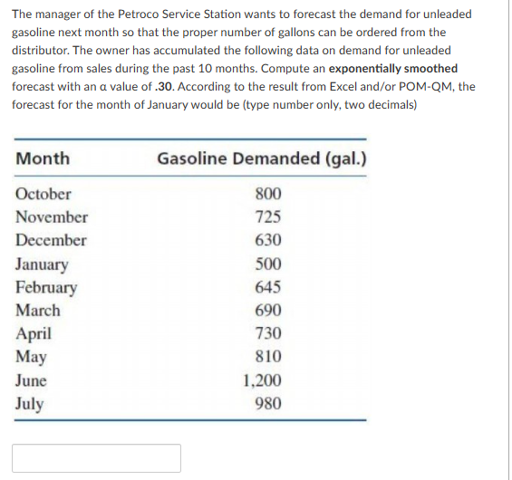 The manager of the Petroco Service Station wants to forecast the demand for unleaded
gasoline next month so that the proper number of gallons can be ordered from the
distributor. The owner has accumulated the following data on demand for unleaded
gasoline from sales during the past 10 months. Compute an exponentially smoothed
forecast with an a value of .30. According to the result from Excel and/or POM-QM, the
forecast for the month of January would be (type number only, two decimals)
Month
October
November
December
January
February
March
April
May
June
July
Gasoline Demanded (gal.)
800
725
630
500
645
690
730
810
1,200
980