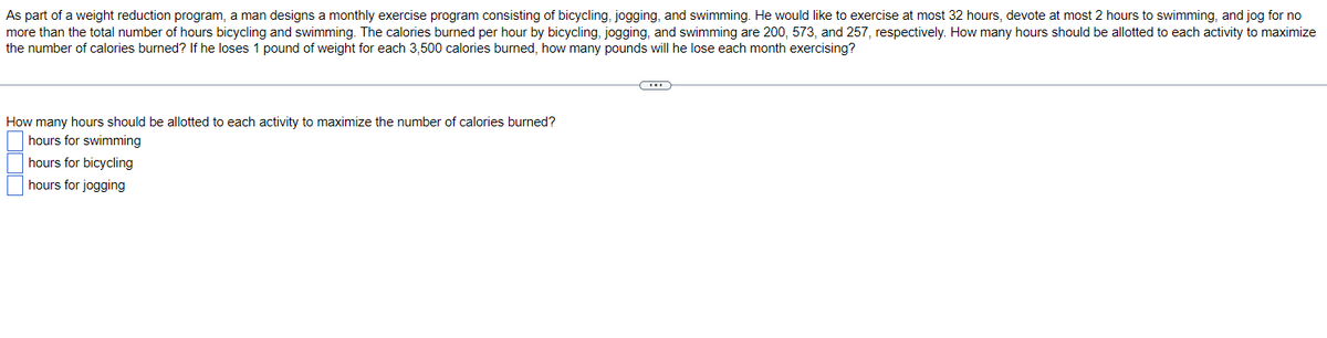 As part of a weight reduction program, a man designs a monthly exercise program consisting of bicycling, jogging, and swimming. He would like to exercise at most 32 hours, devote at most 2 hours to swimming, and jog for no
more than the total number of hours bicycling and swimming. The calories burned per hour by bicycling, jogging, and swimming are 200, 573, and 257, respectively. How many hours should be allotted to each activity to maximize
the number of calories burned? If he loses 1 pound of weight for each 3,500 calories burned, how many pounds will he lose each month exercising?
How many hours should be allotted to each activity to maximize the number of calories burned?
hours for swimming
hours for bicycling
hours for jogging
C