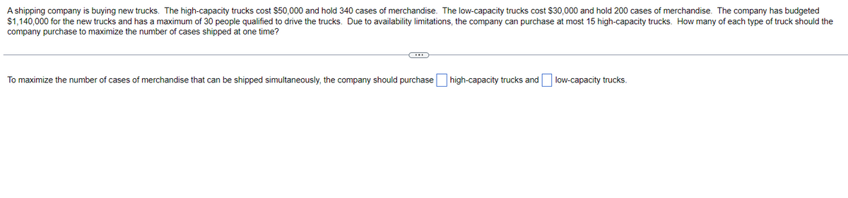 A shipping company is buying new trucks. The high-capacity trucks cost $50,000 and hold 340 cases of merchandise. The low-capacity trucks cost $30,000 and hold 200 cases of merchandise. The company has budgeted
$1,140,000 for the new trucks and has a maximum of 30 people qualified to drive the trucks. Due to availability limitations, the company can purchase at most 15 high-capacity trucks. How many of each type of truck should the
company purchase to maximize the number of cases shipped at one time?
To maximize the number of cases of merchandise that can be shipped simultaneously, the company should purchase high-capacity trucks and low-capacity trucks.
