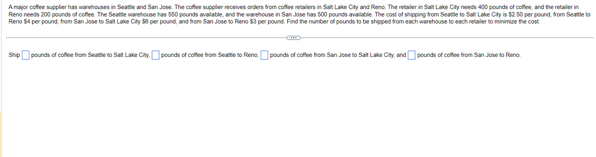 A major coffee supplier has warehouses in Seattle and San Jose. The coffee supplier receives orders from coffee retailers in Salt Lake City and Reno. The retailer in Salt Lake City needs 400 pounds of coffee, and the retailer in
Reno needs 200 pounds of coffee. The Seattle warehouse has 550 pounds available, and the warehouse in San Jose has 500 pounds available. The cost of shipping from Seattle to Salt Lake City is $2.50 per pound, from Seattle to
Reno $4 per pound, from San Jose to Salt Lake City $6 per pound, and from San Jose to Reno $3 per pound. Find the number of pounds to be shipped from each warehouse to each retailer to minimize the cost.
Ship pounds of coffee from Seattle to Salt Lake City, pounds of coffee from Seattle to Reno,
pounds of coffee from San Jose to Salt Lake City, and
pounds of coffee from San Jose to Reno.