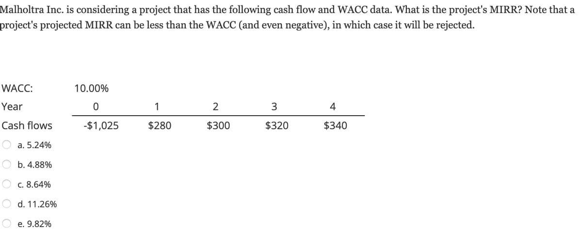 Malholtra Inc. is considering a project that has the following cash flow and WACC data. What is the project's MIRR? Note that a
project's projected MIRR can be less than the WACC (and even negative), in which case it will be rejected.
WACC:
Year
Cash flows
a. 5.24%
b. 4.88%
C. 8.64%
d. 11.26%
e. 9.82%
10.00%
0
-$1,025
1
$280
2
$300
3
$320
4
$340