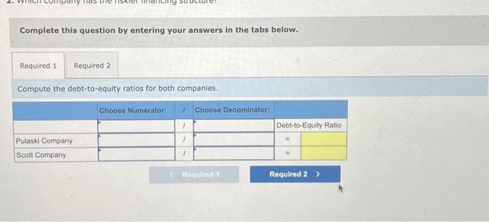my has the riskier
Complete this question by entering your answers in the tabs below.
Required 1 Required 2
Compute the debt-to-equity ratios for both companies.
Pulaski Company
Scott Company
Choose Numerator: 1
1
1
7
Choose Denominator:
< Required 1
Debt-to-Equity Ratio
Required 2 >