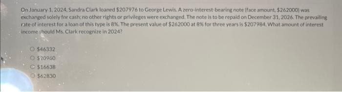 On January 1, 2024, Sandra Clark loaned $207976 to George Lewis. A zero-interest-bearing note (face amount, $262000) was
exchanged solely for cash: no other rights or privileges were exchanged. The note is to be repaid on December 31, 2026. The prevailing
rate of interest for a loan of this type is 8%. The present value of $262000 at 8% for three years is $207984. What amount of interest
income should Ms. Clark recognize in 2024?
O $46332
O $20960
$16638
O $62830