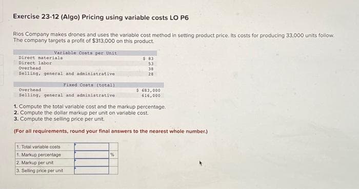 Exercise 23-12 (Algo) Pricing using variable costs LO P6
Rios Company makes drones and uses the variable cost method in setting product price. Its costs for producing 33,000 units follow.
The company targets a profit of $313,000 on this product.
Variable Costs per Unit
Direct materials
Direct labor
Overhead
Selling, general and administrative
Fixed Costs (total)
Overhead
Selling, general and administrative
1. Total variable costs
1. Markup percentage
2. Markup per unit
3. Selling price per unit
$ 83
53
38
28
1. Compute the total variable cost and the markup percentage.
2. Compute the dollar markup per unit on variable cost.
3. Compute the selling price per unit.
(For all requirements, round your final answers to the nearest whole number.)
%
$ 683,000
616,000
