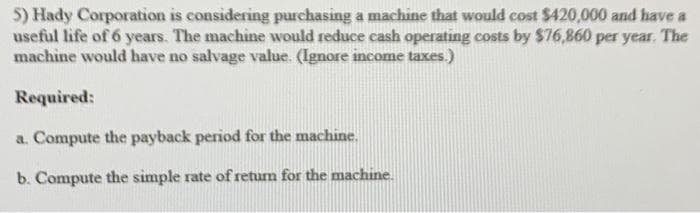 5) Hady Corporation is considering purchasing a machine that would cost $420,000 and have a
useful life of 6 years. The machine would reduce cash operating costs by $76,860 per year. The
machine would have no salvage value. (Ignore income taxes.)
Required:
a. Compute the payback period for the machine.
b. Compute the simple rate of return for the machine.