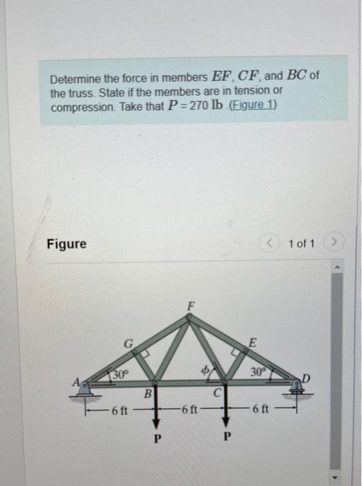 Determine the force in members EF, CF, and BC of
the truss. State if the members are in tension or
compression. Take that P=270 lb (Figure 1)
Figure
G
30°
6 ft
B
P
-6 ft
$
C
P
E
< 1 of 1 >
30°
6 ft
D