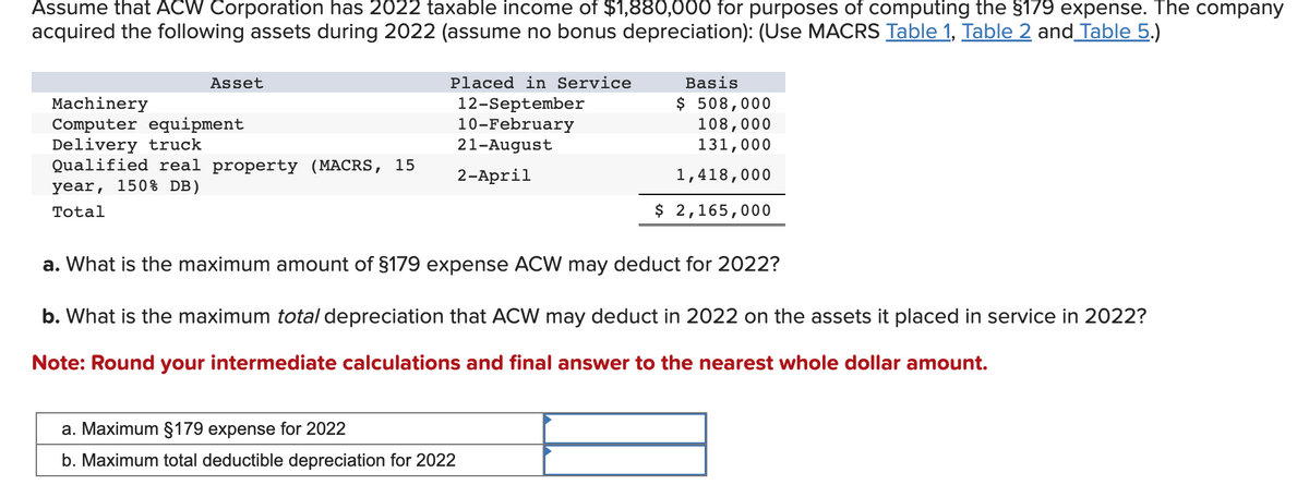 Assume that ACW Corporation has 2022 taxable income of $1,880,000 for purposes of computing the §179 expense. The company
acquired the following assets during 2022 (assume no bonus depreciation): (Use MACRS Table 1, Table 2 and Table 5.)
Asset
Machinery
Computer equipment
Delivery truck
Qualified real property (MACRS, 15
year, 150% DB)
Total
Placed in Service
12-September
10-February
21-August
2-April
Basis
$ 508,000
108,000
131,000
1,418,000
$ 2,165,000
a. What is the maximum amount of §179 expense ACW may deduct for 2022?
b. What is the maximum total depreciation that ACW may deduct in 2022 on the ets it placed in service in 2022?
Note: Round your intermediate calculations and final answer to the nearest whole dollar amount.
a. Maximum §179 expense for 2022
b. Maximum total deductible depreciation for 2022