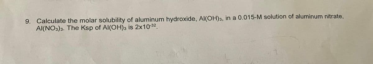9. Calculate the molar solubility of aluminum hydroxide, Al(OH)3, in a 0.015-M solution of aluminum nitrate,
AI(NO3)3. The Ksp of Al(OH)3 is 2x10-32.
1