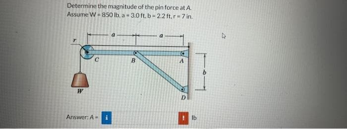 Determine the magnitude of the pin force at A.
Assume W = 850 lb. a = 3.0 ft. b = 2.2 ft, r = 7 in.
W
Answer: A =
a
B
A
lb
