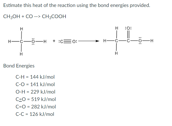 Estimate this heat of the reaction using the bond energies provided.
CH3OH + CO --> CH3COOH
H
H :0:
H-C-ö-H
+ :c=0:
Н—с—с-
0-H
H
Bond Energies
C-H = 144 kJ/mol
C-O = 141 kJ/mol
O-H = 229 kJ/mol
C=O = 519 kJ/mol
C=O = 282 kJ/mol
C-C = 126 kJ/mol

