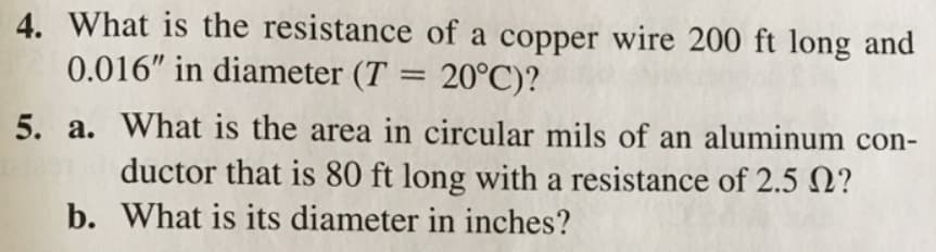4. What is the resistance of a copper wire 200 ft long and
0.016" in diameter (T = 20°C)?
5. a. What is the area in circular mils of an aluminum con-
ductor that is 80 ft long with a resistance of 2.5 N?
b. What is its diameter in inches?

