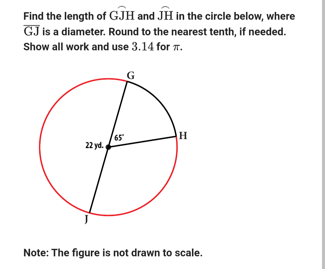 Find the length of GJH and JH in the circle below, where
GJ is a diameter. Round to the nearest tenth, if needed.
Show all work and use 3.14 for TT.
Д
22 yd.
65°
G
H
Note: The figure is not drawn to scale.