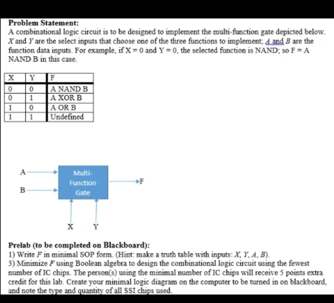 Problem Statement:
A combinational logic circuit is to be designed to implement the multi-function gate depicted below.
X and Y are the select inputs that choose one of the three functions to implement; and B are the
function data inputs. For example, if X = 0 and Y=0, the selected function is NAND; so F = A
NAND B in this case.
X
0
0
1
1
A
B
F
A NAND B
A XOR B
0
A OR B
1 Undefined
Y
0
1
Multi-
Function
Gate
F
X Y
Prelab (to be completed on Blackboard):
1) Write F in minimal SOP form. (Hint: make a truth table with inputs: X, Y, A, B).
3) Minimize Fusing Boolean algebra to design the combinational logic circuit using the fewest
number of IC chips. The person(s) using the minimal number of IC chips will receive 5 points extra
credit for this lab. Create your minimal logic diagram on the computer to be turned in on blackboard,
and note the type and quantity of all SSI chips used.