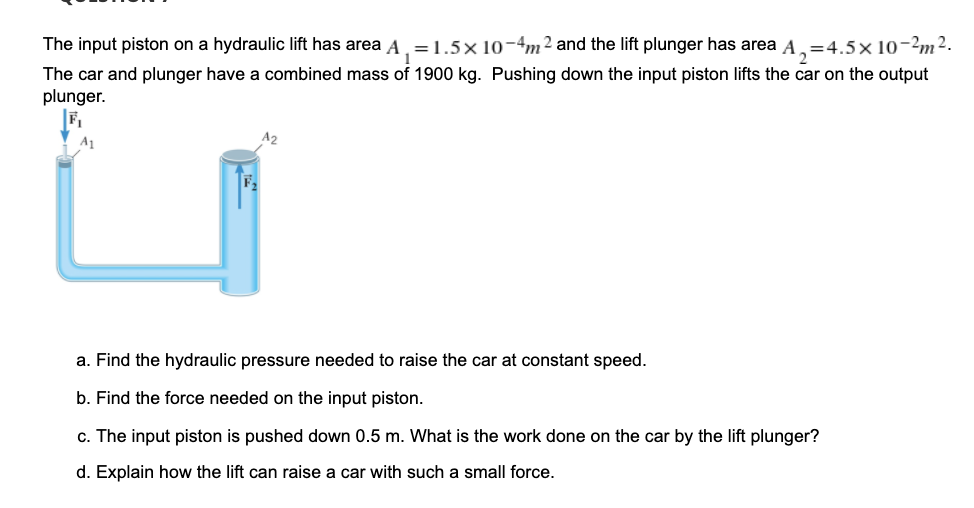 The input piston on a hydraulic lift has area A. =1.5×10-4m² and the lift plunger has area A,=4.5×10-2m2.
The car and plunger have a combined mass of 1900 kg. Pushing down the input piston lifts the car on the output
plunger.
a. Find the hydraulic pressure needed to raise the car at constant speed.
b. Find the force needed on the input piston.
c. The input piston is pushed down 0.5 m. What
the work done on the car by the lift plunger?
d. Explain how the lift can raise a car with such a small force.
