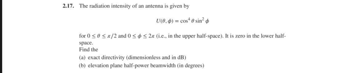 2.17. The radiation intensity of an antenna is given by
U(0,4) = cos“ 0 sin?
for 0 <0 <n/2 and 0 <¢ < 2n (i.e., in the upper half-space). It is zero in the lower half-
space.
Find the
(a) exact directivity (dimensionless and in dB)
(b) elevation plane half-power beamwidth (in degrees)
